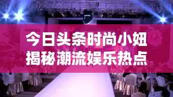 今日头条时尚小妞揭秘潮流娱乐热点,新篇章开启!