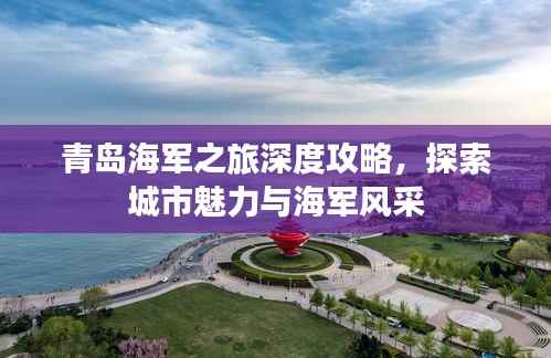 青岛海军之旅深度攻略,探索城市魅力与海军风采