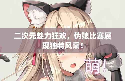 二次元魅力狂欢,伪娘比赛展现独特风采!