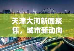 天津大河新闻聚焦,城市新动向与发展热点一网打尽